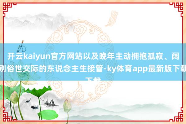 开云kaiyun官方网站以及晚年主动拥抱孤寂、阔别俗世交际的东说念主生接管-ky体育app最新版下载