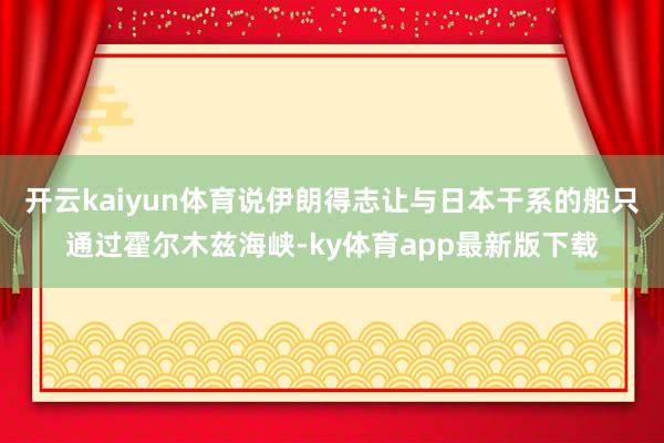 开云kaiyun体育说伊朗得志让与日本干系的船只通过霍尔木兹海峡-ky体育app最新版下载