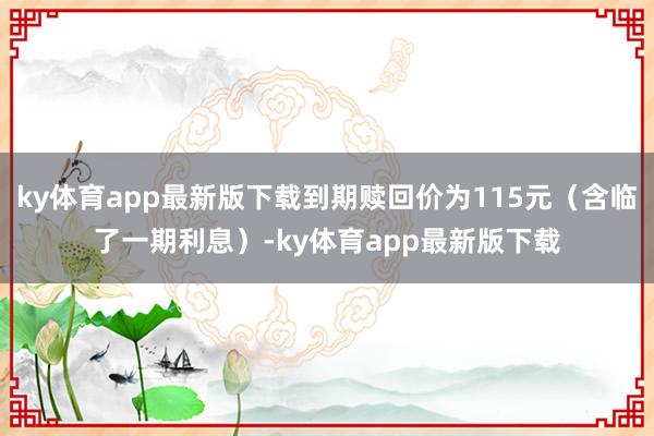 ky体育app最新版下载到期赎回价为115元（含临了一期利息）-ky体育app最新版下载