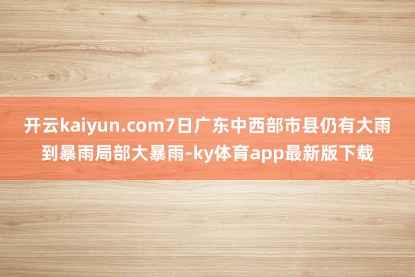开云kaiyun.com7日广东中西部市县仍有大雨到暴雨局部大暴雨-ky体育app最新版下载