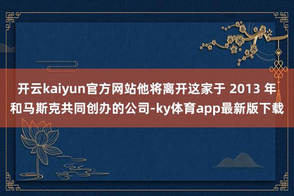 开云kaiyun官方网站他将离开这家于 2013 年和马斯克共同创办的公司-ky体育app最新版下载
