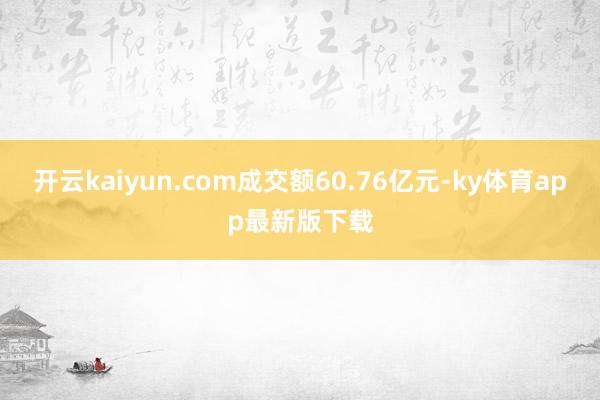 开云kaiyun.com成交额60.76亿元-ky体育app最新版下载