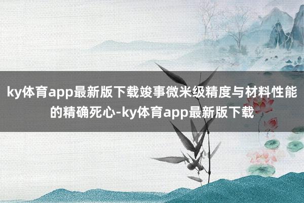 ky体育app最新版下载竣事微米级精度与材料性能的精确死心-ky体育app最新版下载