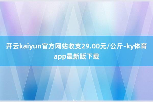 开云kaiyun官方网站收支29.00元/公斤-ky体育app最新版下载