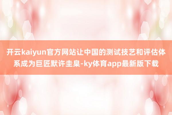 开云kaiyun官方网站让中国的测试技艺和评估体系成为巨匠默许圭臬-ky体育app最新版下载