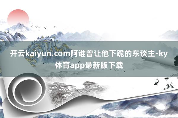 开云kaiyun.com阿谁曾让他下跪的东谈主-ky体育app最新版下载