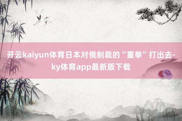 开云kaiyun体育日本对俄制裁的“重拳”打出去-ky体育app最新版下载