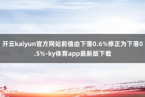 开云kaiyun官方网站前值由下落0.6%修正为下落0.5%-ky体育app最新版下载