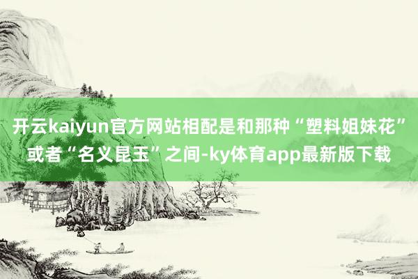 开云kaiyun官方网站相配是和那种“塑料姐妹花”或者“名义昆玉”之间-ky体育app最新版下载