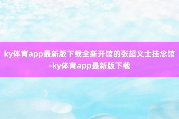 ky体育app最新版下载全新开馆的张超义士挂念馆-ky体育app最新版下载