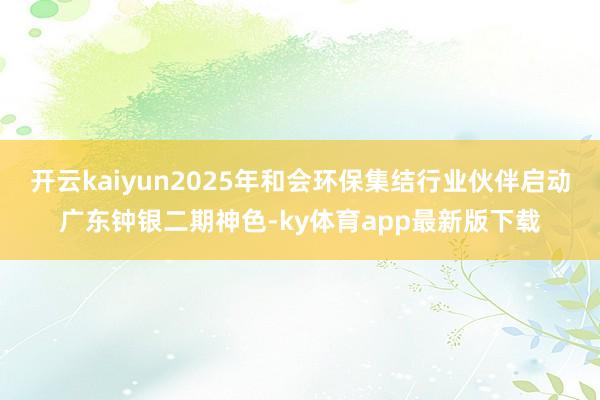开云kaiyun2025年和会环保集结行业伙伴启动广东钟银二期神色-ky体育app最新版下载