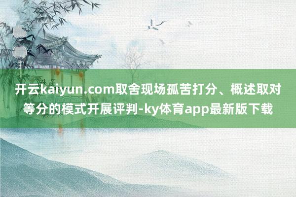 开云kaiyun.com取舍现场孤苦打分、概述取对等分的模式开展评判-ky体育app最新版下载
